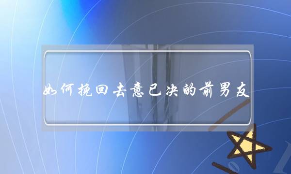 如何挽回去意已决的前男友 如何挽回去意已决的前男友