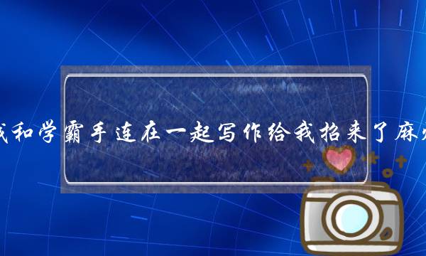 我和学霸手连在一起写作给我招来了麻烦 我和学霸手连在一起写作给我招来了麻烦