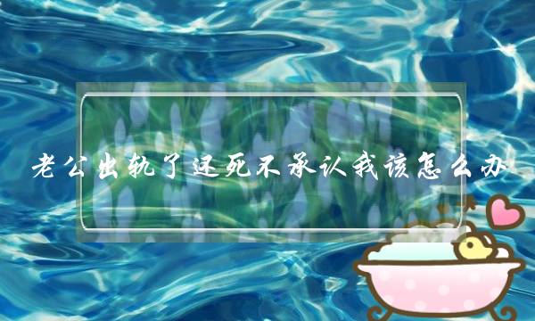 老公出轨了还死不承认我该怎么办,怎样让老公和小三反目