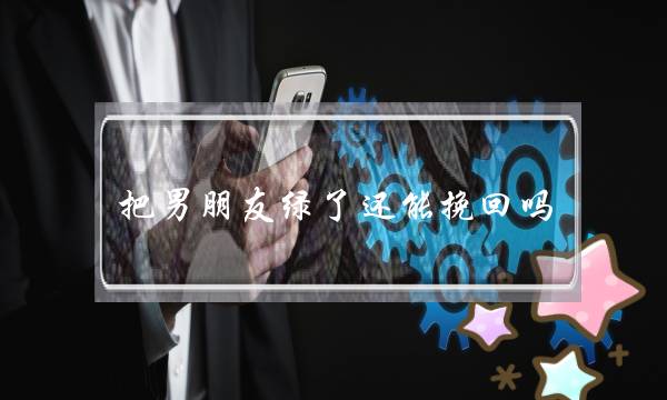 把男朋友绿了还能挽回吗(看我如何挽回绝情男友) 把男朋友绿了还能挽回吗(看我如何挽回绝情男友)