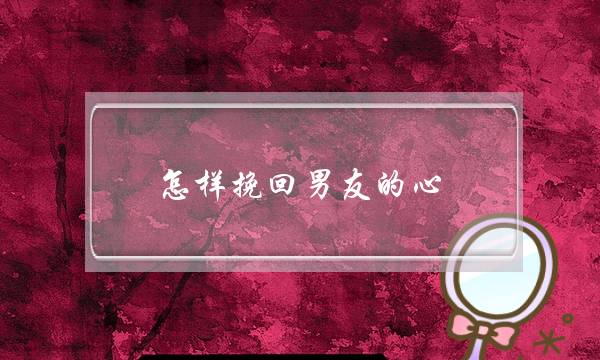 怎样挽回男友的心(挽回男友的4种技巧) 怎样挽回男友的心(挽回男友的4种技巧)