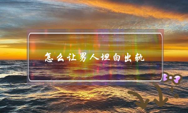 怎么让男人坦白出轨 怎么让男人坦白出轨