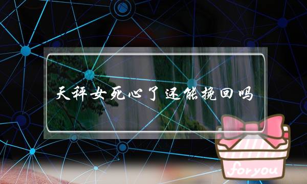 天秤女死心了还能挽回吗？教你挽回天秤女的最好方式