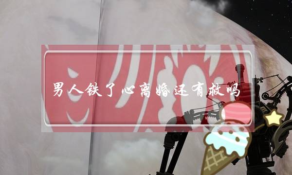 男人铁了心离婚还有救吗(男人铁心离婚挽回概率) 男人铁了心离婚还有救吗(男人铁心离婚挽回概率)