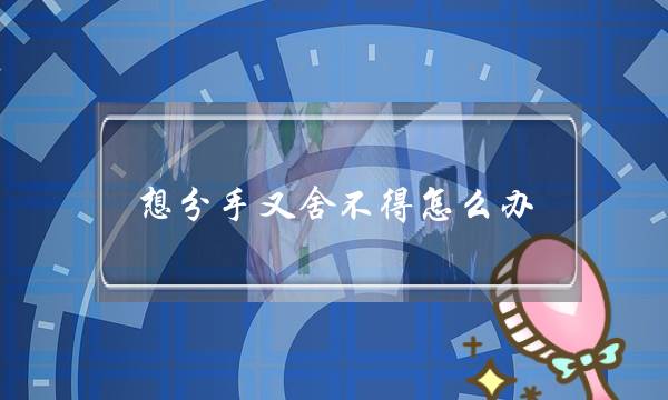 想分手又舍不得怎么办,认真思考失去他怎么活 想分手又舍不得怎么办,认真思考失去他怎么活