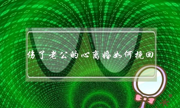 伤了老公的心离婚如何挽回(挽回老公的心正确的办法) 伤了老公的心离婚如何挽回(挽回老公的心正确的办法)