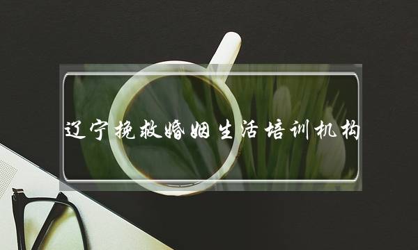 辽宁挽救婚姻生活培训机构