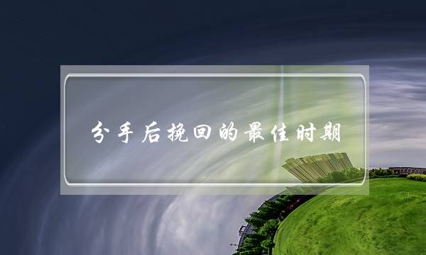 分手后挽回的最佳时期 分手后挽回的最佳时期