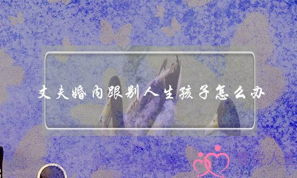 丈夫婚内跟别人生孩子怎么办(老公和第三者生了孩子该怎么办) 丈夫婚内跟别人生孩子怎么办(老公和第三者生了孩子该怎么办)