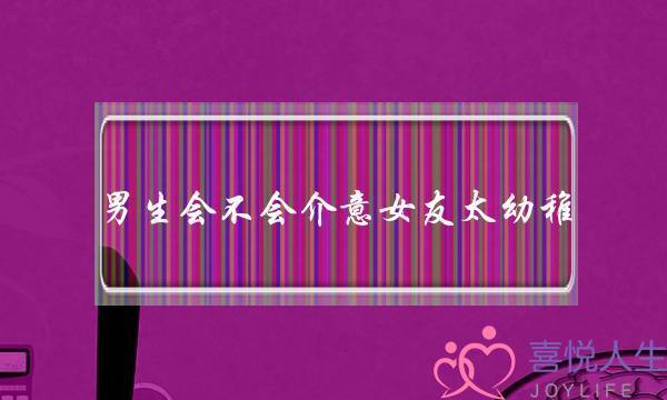 男生会不会介意女友太幼稚?(请问如何和幼稚的女朋友每天和谐相处?) 男生会不会介意女友太幼稚?(请问如何和幼稚的女朋友每天和谐相处?)