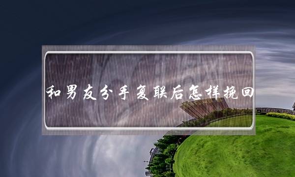 和男友分手复联后怎样挽回(挽回复联阶段为什么感觉特别反复)